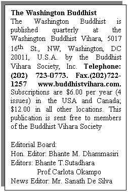Text Box: The Washington Buddhist
The Washington Buddhist is published quarterly at the Washington Buddhist Vihara, 5017 16th St., NW, Washington, DC 20011, U.S.A. by the Buddhist Vihara Society, Inc. Telephone: (202) 723-0773. Fax.(202)722-1257 www.buddhistvihara.com. Subscriptions are $6.00 per year (4 issues) in&nbsp; the USA and Canada; $12.00 in all other locations. This publication is sent free to members of the Buddhist Vihara Society
&nbsp;
Editorial Board:
Hon. Editor: Bhante M. Dhammasiri
Editors: Bhante T.Sutadhara
&nbsp;&nbsp;&nbsp;&nbsp;&nbsp;&nbsp;&nbsp;&nbsp;&nbsp;&nbsp;&nbsp;&nbsp; Prof.Carlota Okampo
News Editor: Mr. Sanath De Silva
