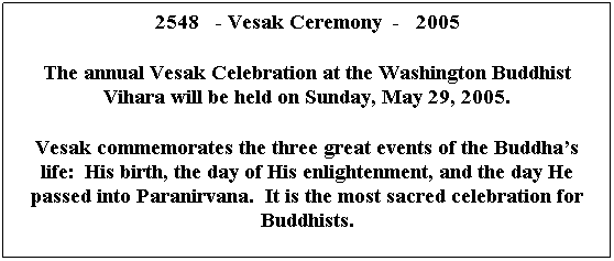 Text Box: 2548&nbsp;&nbsp; - Vesak Ceremony &nbsp;-&nbsp;&nbsp; 2005
&nbsp;
The annual Vesak Celebration at the Washington Buddhist Vihara will be held on Sunday, May 29, 2005.
&nbsp;
Vesak commemorates the three great events of the Buddha�s life:&nbsp; His birth, the day of His enlightenment, and the day He passed into Paranirvana.&nbsp; It is the most sacred celebration for Buddhists.
&nbsp;
&nbsp;
