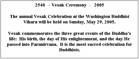 Text Box: 2548   - Vesak Ceremony  -   2005
 
The annual Vesak Celebration at the Washington Buddhist Vihara will be held on Sunday, May 29, 2005.
 
Vesak commemorates the three great events of the Buddhas life:  His birth, the day of His enlightenment, and the day He passed into Paranirvana.  It is the most sacred celebration for Buddhists.
 
 
