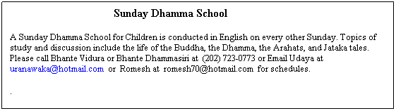 Text Box: &nbsp;&nbsp;&nbsp;&nbsp;&nbsp;&nbsp;&nbsp;&nbsp;&nbsp;&nbsp;&nbsp;&nbsp;&nbsp;&nbsp;&nbsp;&nbsp;&nbsp;&nbsp;&nbsp;&nbsp;&nbsp;&nbsp;&nbsp;&nbsp;&nbsp;&nbsp;&nbsp;&nbsp;&nbsp;&nbsp;&nbsp;&nbsp;&nbsp;&nbsp;&nbsp;&nbsp;&nbsp;&nbsp;&nbsp;&nbsp;&nbsp;&nbsp;&nbsp;&nbsp;&nbsp;&nbsp;&nbsp;&nbsp; Sunday Dhamma School
&nbsp;
A Sunday Dhamma School for Children is conducted in English on every other Sunday. Topics of study and discussion include the life of the Buddha, the Dhamma, the Arahats, and Jataka tales.&nbsp; Please call Bhante Vidura or Bhante Dhammasiri at &nbsp;(202) 723-0773 or Email Udaya at uranawaka@hotmail.com&nbsp; or&nbsp; Romesh at&nbsp; romesh70@hotmail.com&nbsp; for schedules.
&nbsp;
.
&nbsp;&nbsp;&nbsp;&nbsp;&nbsp; 
