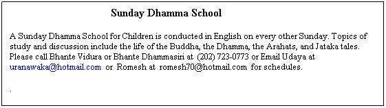 Text Box:                                                  Sunday Dhamma School
 
A Sunday Dhamma School for Children is conducted in English on every other Sunday. Topics of study and discussion include the life of the Buddha, the Dhamma, the Arahats, and Jataka tales.  Please call Bhante Vidura or Bhante Dhammasiri at  (202) 723-0773 or Email Udaya at uranawaka@hotmail.com  or  Romesh at  romesh70@hotmail.com  for schedules.
 
.
      

